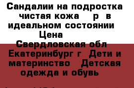 Сандалии на подростка чистая кожа 36 р. в идеальном состоянии › Цена ­ 500 - Свердловская обл., Екатеринбург г. Дети и материнство » Детская одежда и обувь   